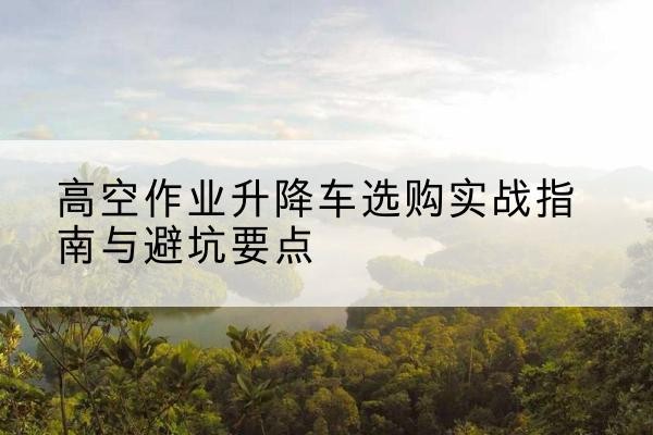 盐池升降车怎么选-高空作业升降车选购实战指南与避坑要点