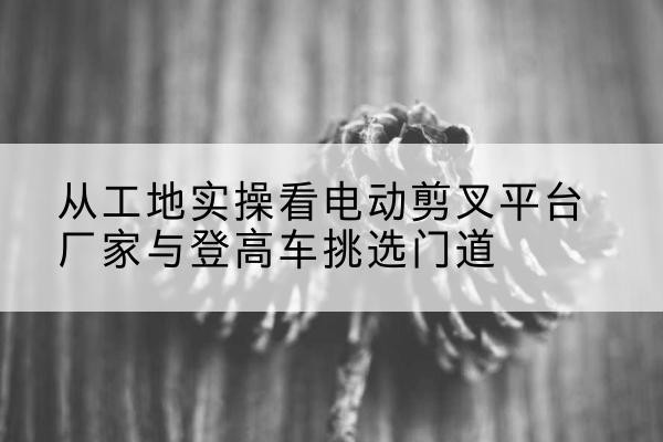 盐池电动剪叉升降平台厂家-从工地实操看电动剪叉平台厂家与登高车挑选门道