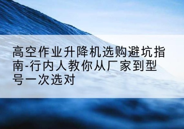 盐池升降平台厂家-高空作业升降机选购避坑指南-行内人教你从厂家到型号一次选对