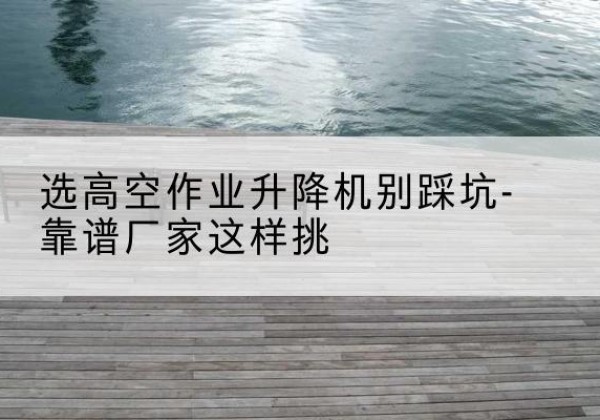 盐池剪叉式升降机厂家-选高空作业升降机别踩坑-靠谱厂家这样挑