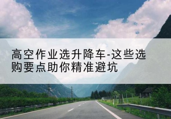 盐池升降车厂家-高空作业选升降车-这些选购要点助你*避坑