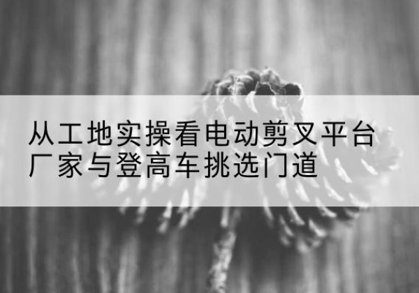 盐池电动剪叉升降平台厂家-从工地实操看电动剪叉平台厂家与登高车挑选门道