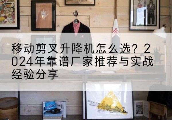 盐池升降平台厂家推荐-移动剪叉升降机怎么选？2024年靠谱厂家推荐与实战经验分享