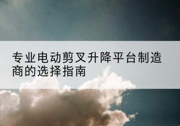 盐池电动剪叉升降平台厂家-专业电动剪叉升降平台制造商的选择指南